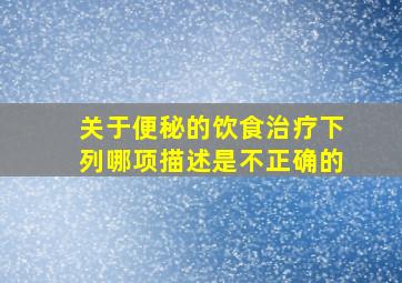 关于便秘的饮食治疗下列哪项描述是不正确的