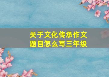 关于文化传承作文题目怎么写三年级