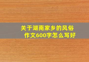 关于湖南家乡的风俗作文600字怎么写好