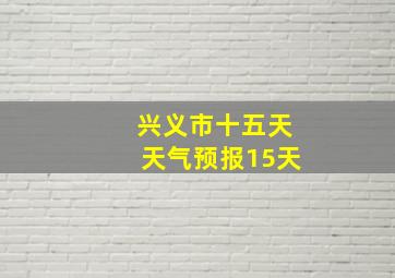 兴义市十五天天气预报15天