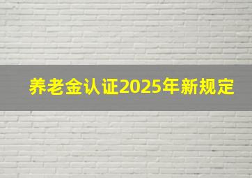 养老金认证2025年新规定