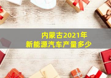 内蒙古2021年新能源汽车产量多少