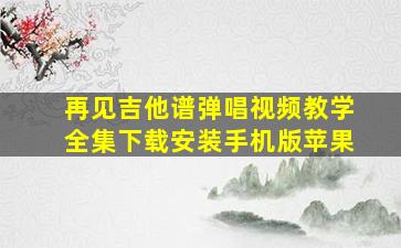 再见吉他谱弹唱视频教学全集下载安装手机版苹果