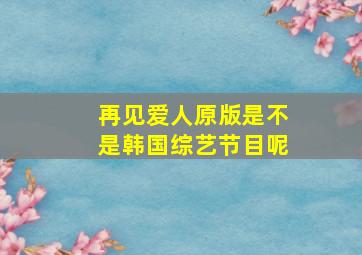 再见爱人原版是不是韩国综艺节目呢