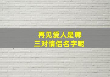 再见爱人是哪三对情侣名字呢