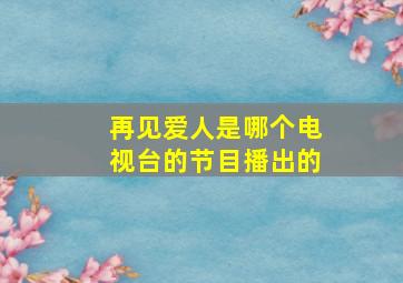 再见爱人是哪个电视台的节目播出的