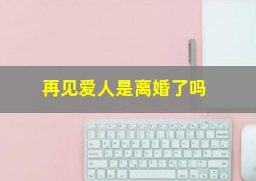 再见爱人是离婚了吗