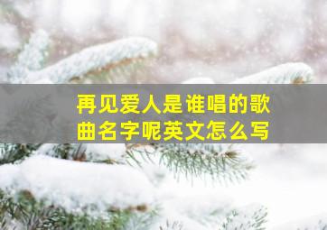 再见爱人是谁唱的歌曲名字呢英文怎么写