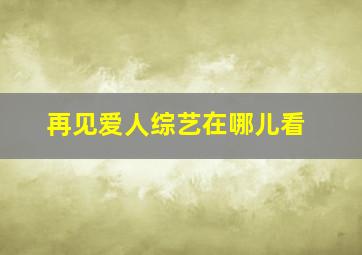 再见爱人综艺在哪儿看