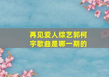 再见爱人综艺郭柯宇歌曲是哪一期的