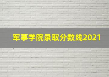 军事学院录取分数线2021