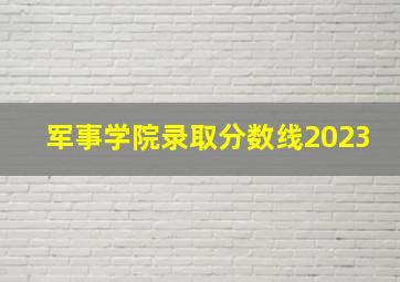 军事学院录取分数线2023