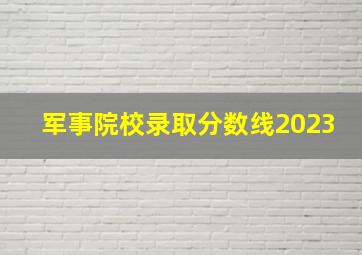 军事院校录取分数线2023