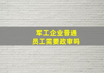 军工企业普通员工需要政审吗