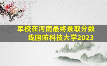 军校在河南最终录取分数线国防科技大学2023