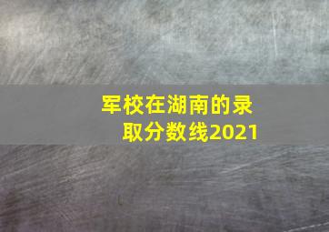 军校在湖南的录取分数线2021