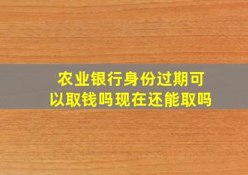 农业银行身份过期可以取钱吗现在还能取吗