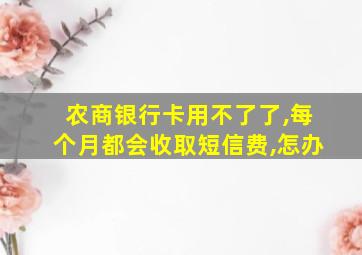 农商银行卡用不了了,每个月都会收取短信费,怎办