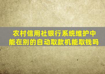 农村信用社银行系统维护中能在别的自动取款机能取钱吗