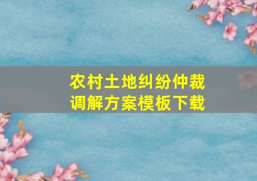 农村土地纠纷仲裁调解方案模板下载