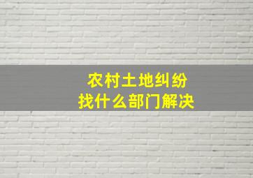 农村土地纠纷找什么部门解决