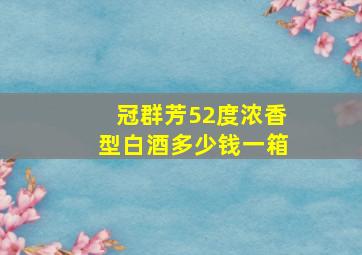 冠群芳52度浓香型白酒多少钱一箱