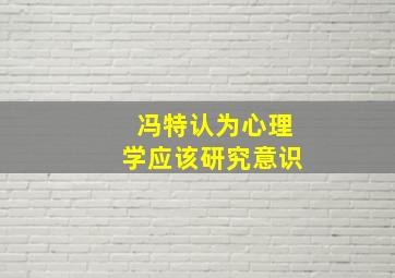 冯特认为心理学应该研究意识