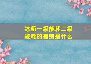 冰箱一级能耗二级能耗的差别是什么