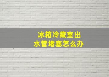 冰箱冷藏室出水管堵塞怎么办