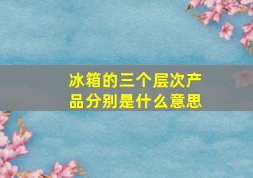 冰箱的三个层次产品分别是什么意思