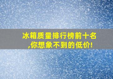 冰箱质量排行榜前十名,你想象不到的低价!