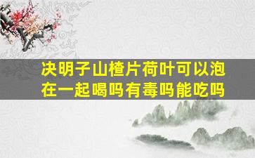 决明子山楂片荷叶可以泡在一起喝吗有毒吗能吃吗