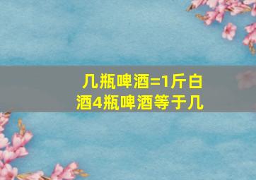 几瓶啤酒=1斤白酒4瓶啤酒等于几