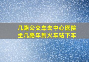 几路公交车去中心医院坐几路车到火车站下车