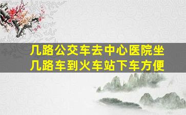 几路公交车去中心医院坐几路车到火车站下车方便