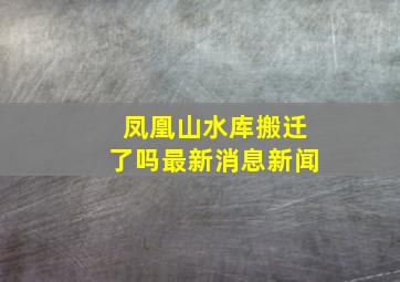 凤凰山水库搬迁了吗最新消息新闻