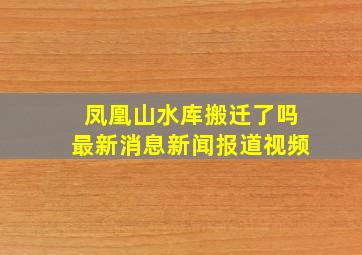 凤凰山水库搬迁了吗最新消息新闻报道视频