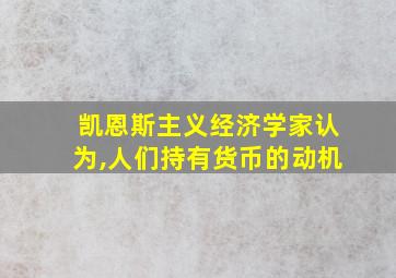 凯恩斯主义经济学家认为,人们持有货币的动机