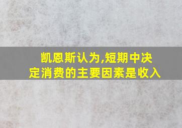 凯恩斯认为,短期中决定消费的主要因素是收入