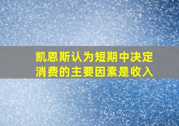 凯恩斯认为短期中决定消费的主要因素是收入