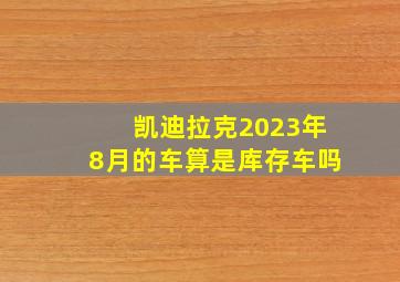 凯迪拉克2023年8月的车算是库存车吗