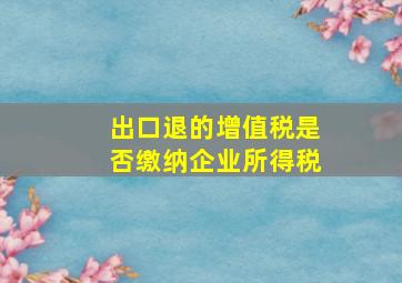 出口退的增值税是否缴纳企业所得税