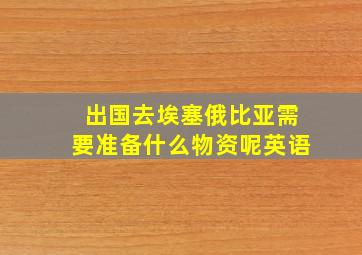 出国去埃塞俄比亚需要准备什么物资呢英语