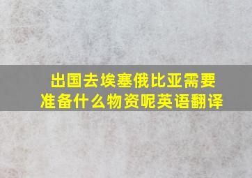 出国去埃塞俄比亚需要准备什么物资呢英语翻译