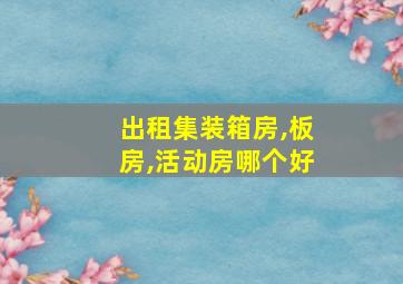 出租集装箱房,板房,活动房哪个好