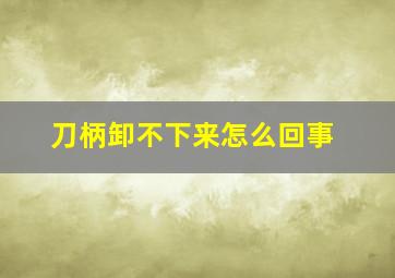 刀柄卸不下来怎么回事