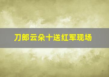 刀郎云朵十送红军现场