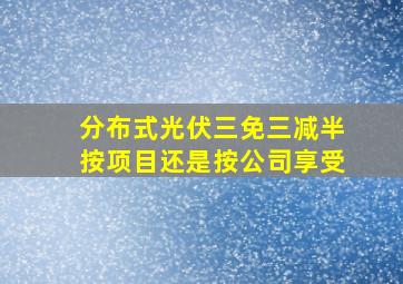 分布式光伏三免三减半按项目还是按公司享受