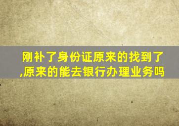 刚补了身份证原来的找到了,原来的能去银行办理业务吗