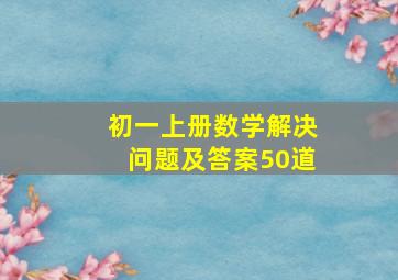 初一上册数学解决问题及答案50道